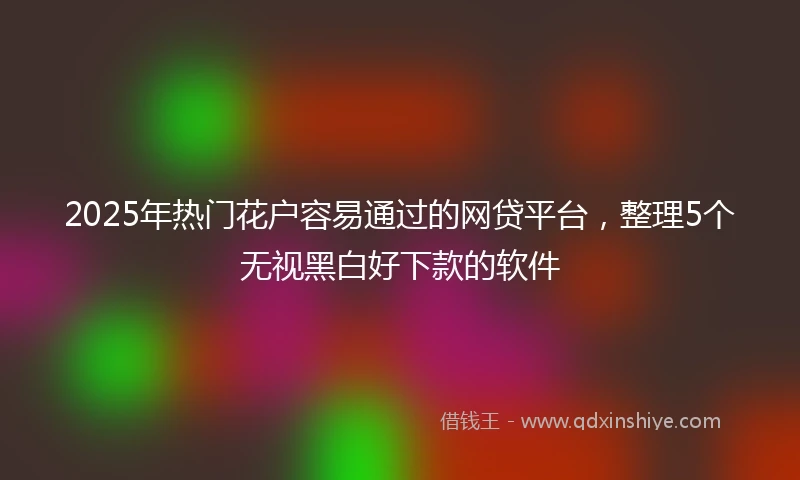 2025年热门花户容易通过的网贷平台，整理5个无视黑白好下款的软件