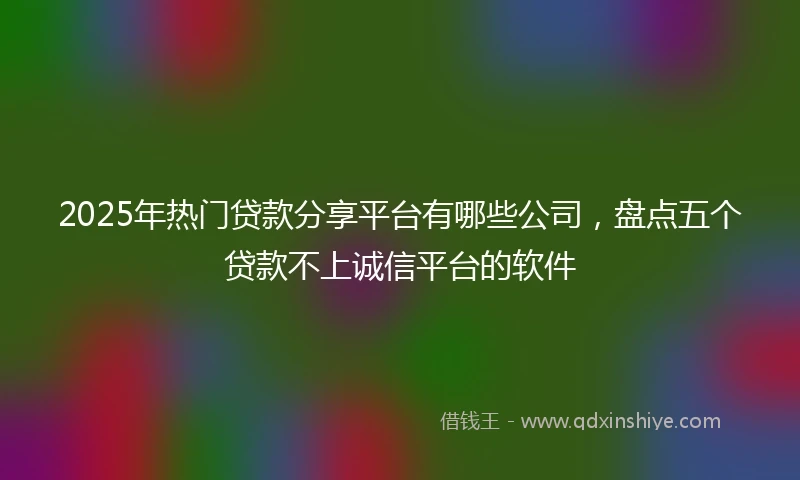 2025年热门贷款分享平台有哪些公司,盘点五个贷款不上诚信平台的软件