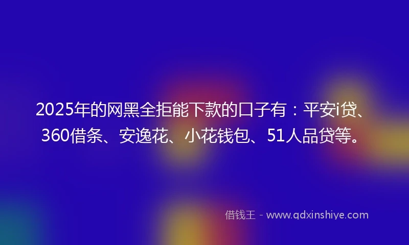 2025年的网黑全拒能下款的口子有：平安i贷、360借条、安逸花、小花钱包、51人品贷等。