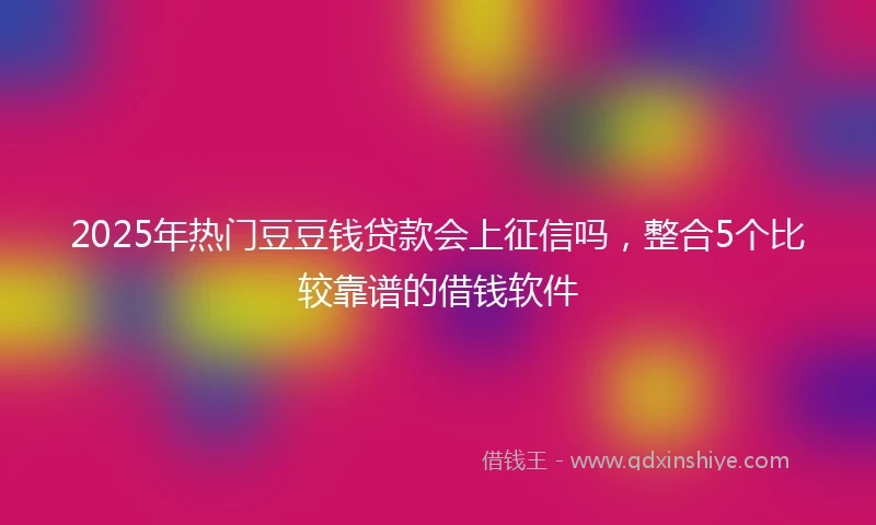 2025年热门豆豆钱贷款会上征信吗，整合5个比较靠谱的借钱软件