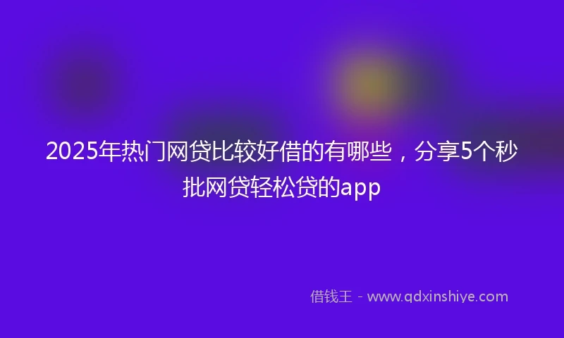 2025年热门网贷比较好借的有哪些，分享5个秒批网贷轻松贷的app
