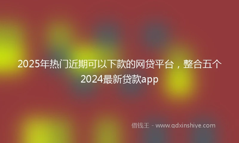 2025年热门近期可以下款的网贷平台，整合五个2024最新贷款app