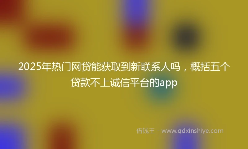 2025年热门网贷能获取到新联系人吗，概括五个贷款不上诚信平台的app