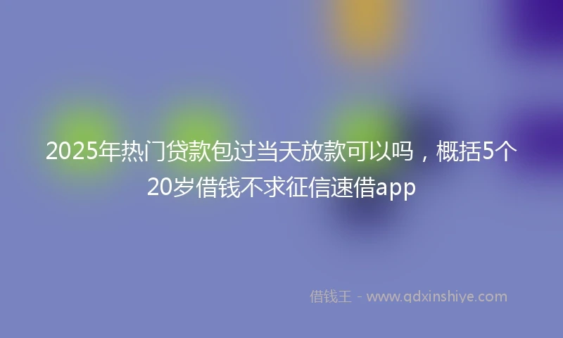 2025年热门贷款包过当天放款可以吗，概括5个20岁借钱不求征信速借app