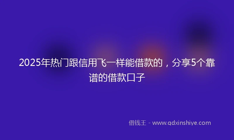 2025年热门跟信用飞一样能借款的，分享5个靠谱的借款口子