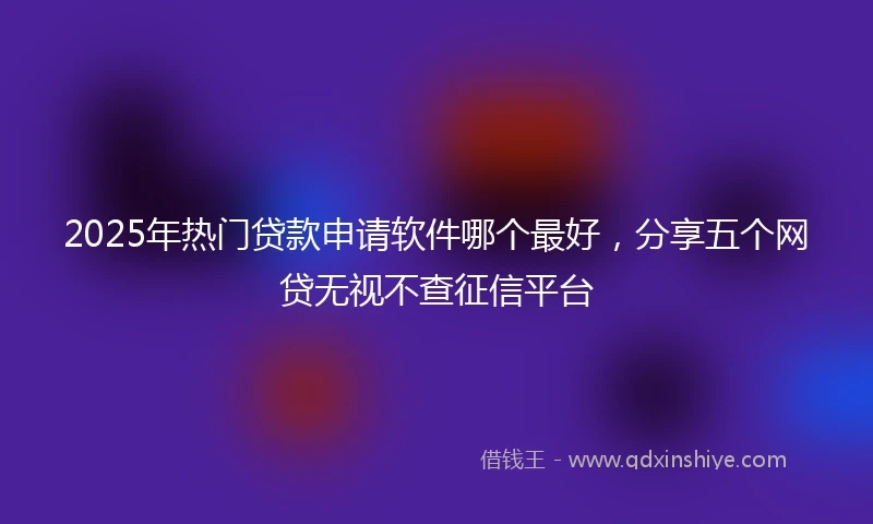 2025年热门贷款申请软件哪个最好，分享五个网贷无视不查征信平台