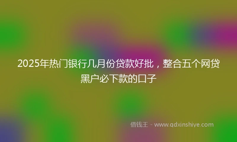 2025年热门银行几月份贷款好批，整合五个网贷黑户必下款的口子