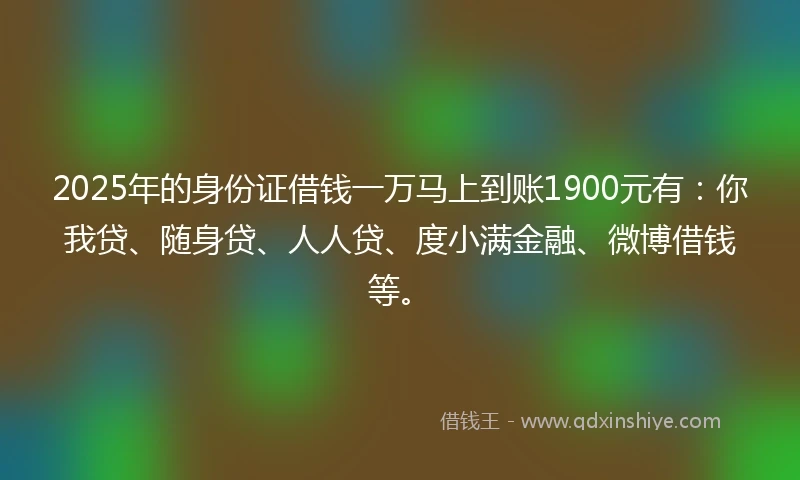 2025年的身份证借钱一万马上到账1900元有：你我贷、随身贷、人人贷、度小满金融、微博借钱等。