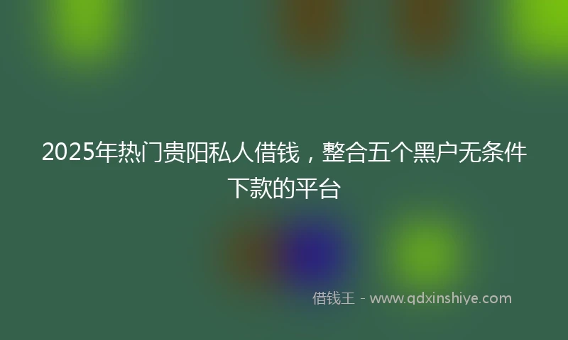 2025年热门贵阳私人借钱，整合五个黑户无条件下款的平台
