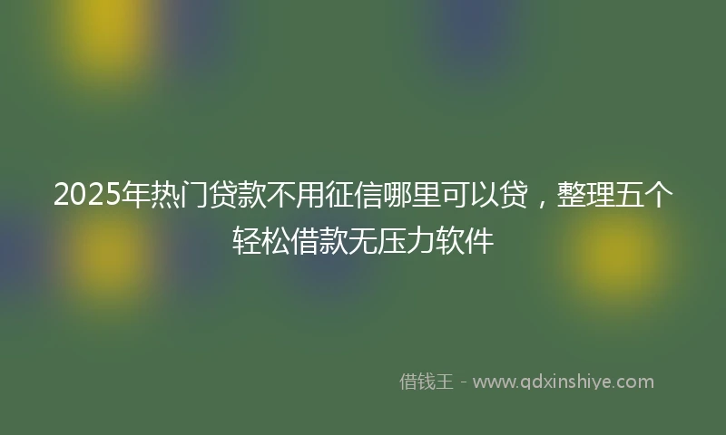 2025年热门贷款不用征信哪里可以贷，整理五个轻松借款无压力软件