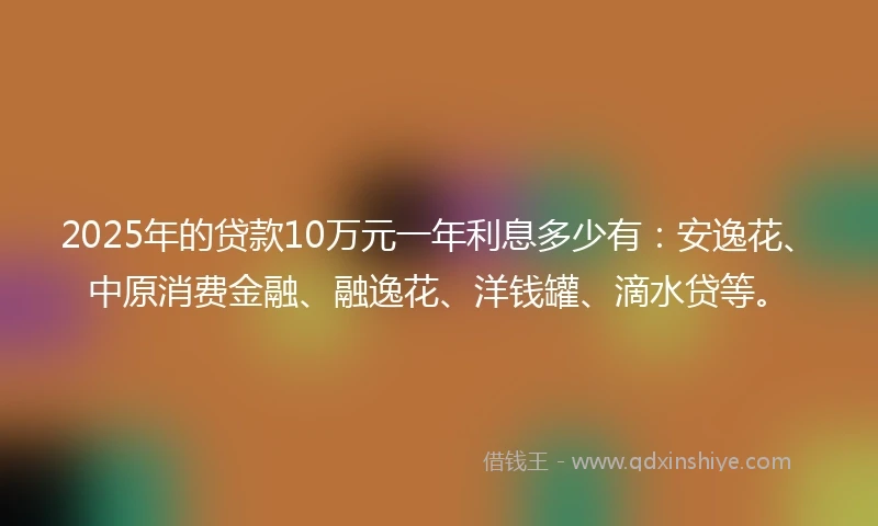 2025年的贷款10万元一年利息多少有：安逸花、中原消费金融、融逸花、洋钱罐、滴水贷等。