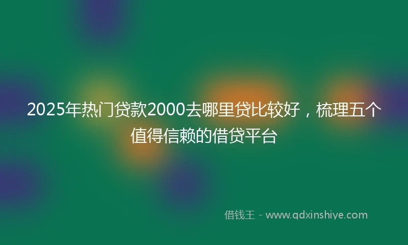 2025年热门贷款2000去哪里贷比较好，梳理五个值得信赖的借贷平台
