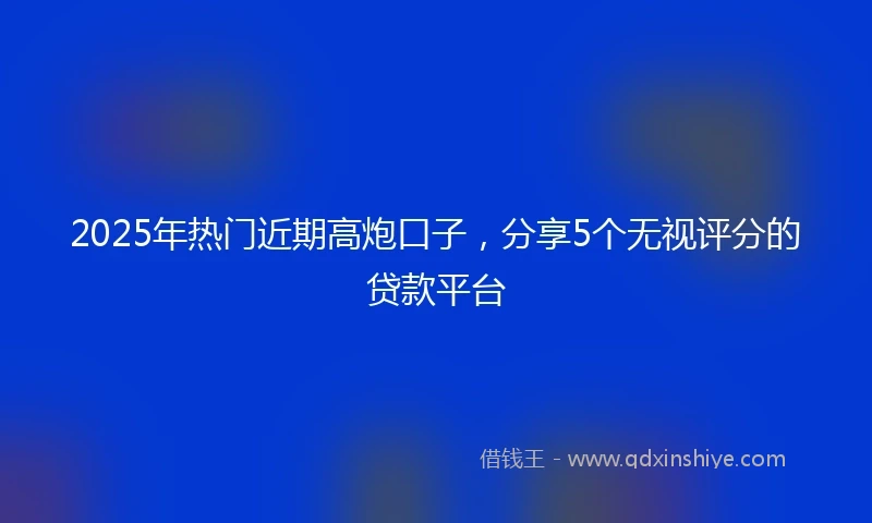 2025年热门近期高炮口子，分享5个无视评分的贷款平台