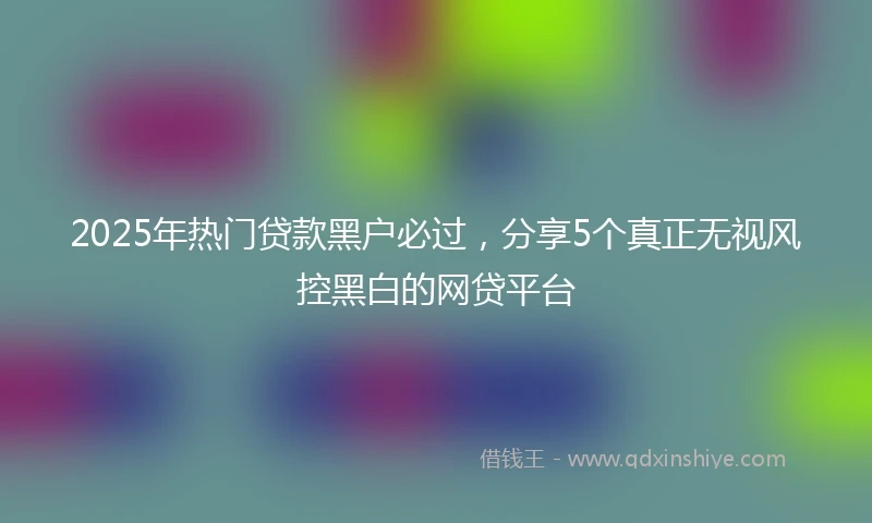 2025年热门贷款黑户必过,分享5个真正无视风控黑白的网贷平台