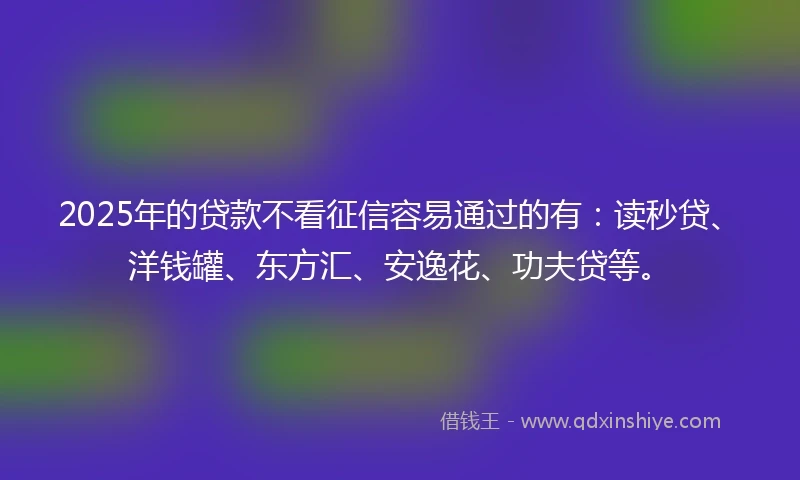 2025年的贷款不看征信容易通过的有：读秒贷、洋钱罐、东方汇、安逸花、功夫贷等。