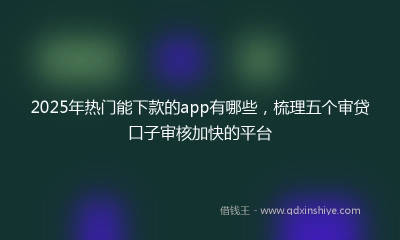 2025年热门能下款的app有哪些，梳理五个审贷口子审核加快的平台