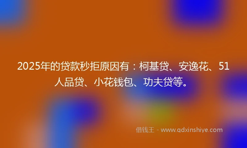 2025年的贷款秒拒原因有：柯基贷、安逸花、51人品贷、小花钱包、功夫贷等。
