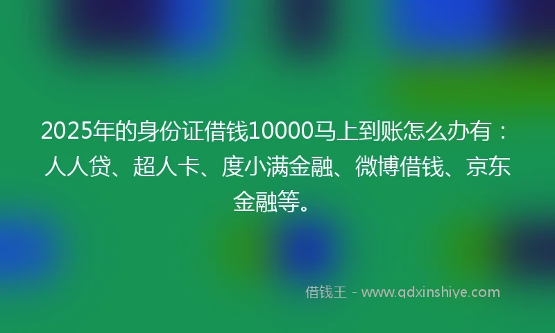 2025年的身份证借钱10000马上到账怎么办有：人人贷、超人卡、度小满金融、微博借钱、京东金融等。