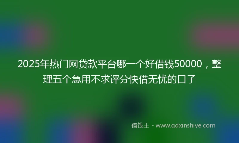 2025年热门网贷款平台哪一个好借钱50000，整理五个急用不求评分快借无忧的口子