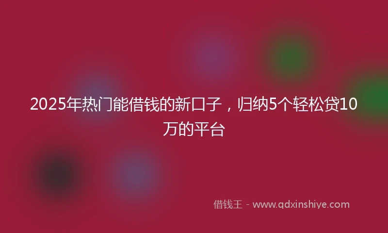 2025年热门能借钱的新口子，归纳5个轻松贷10万的平台