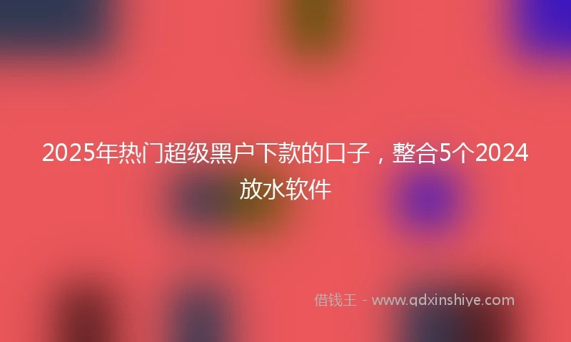 2025年热门超级黑户下款的口子，整合5个2024放水软件