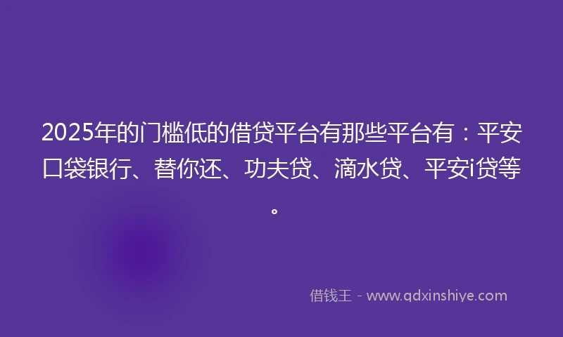 2025年的门槛低的借贷平台有那些平台有：平安口袋银行、替你还、功夫贷、滴水贷、平安i贷等。