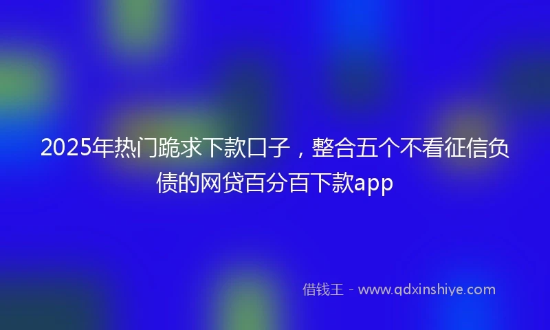 2025年热门跪求下款口子,整合五个不看征信负债的网贷百分百下款app