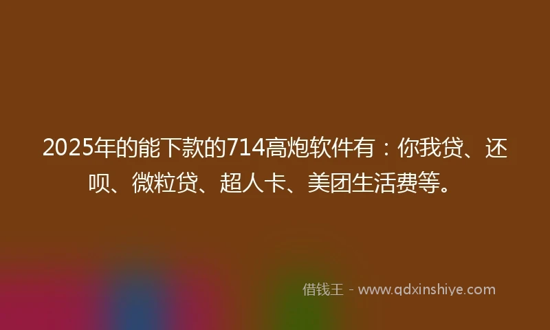 2025年的能下款的714高炮软件有：你我贷、还呗、微粒贷、超人卡、美团生活费等。