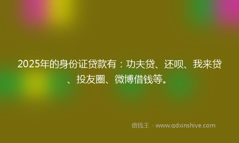 2025年的身份证贷款有：功夫贷、还呗、我来贷、投友圈、微博借钱等。