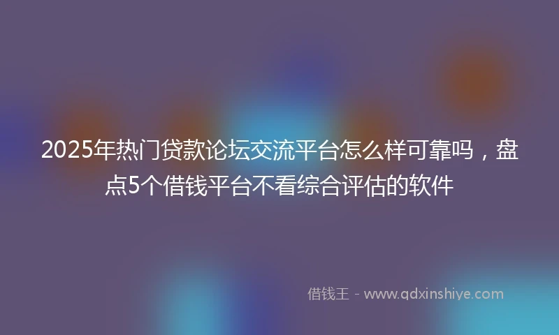2025年热门贷款论坛交流平台怎么样可靠吗，盘点5个借钱平台不看综合评估的软件
