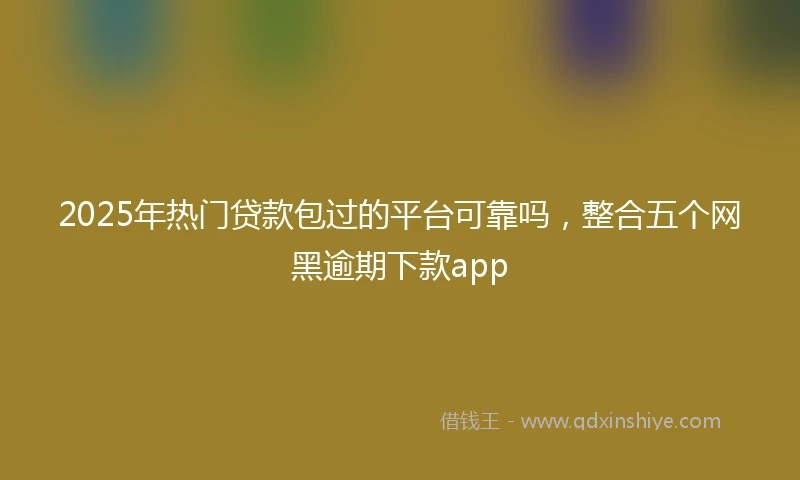 2025年热门贷款包过的平台可靠吗，整合五个网黑逾期下款app