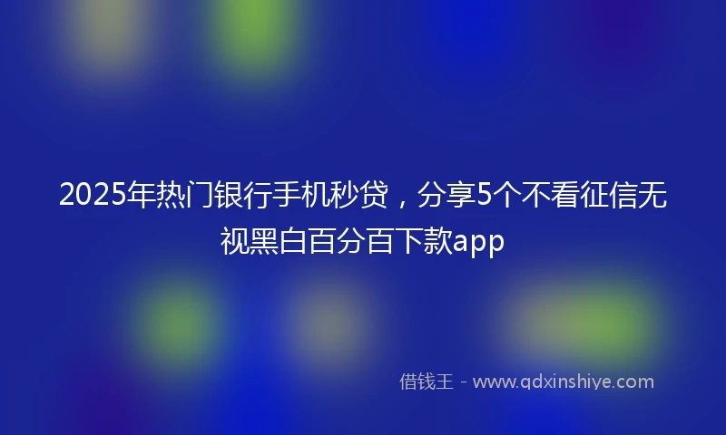 2025年热门银行手机秒贷，分享5个不看征信无视黑白百分百下款app