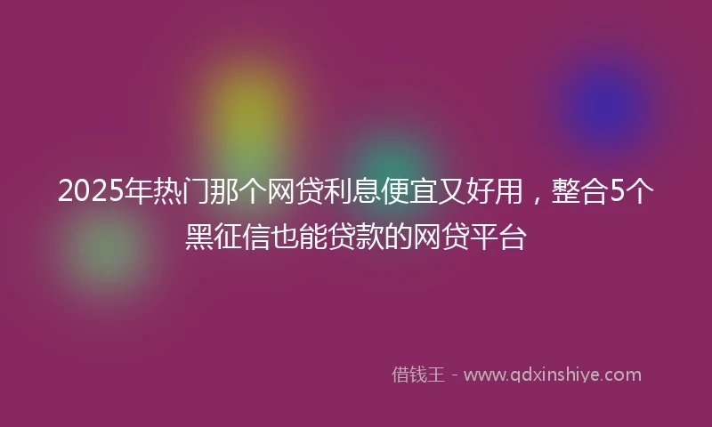 2025年热门那个网贷利息便宜又好用，整合5个黑征信也能贷款的网贷平台