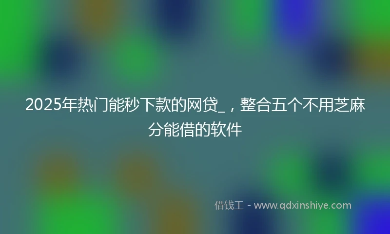 2025年热门能秒下款的网贷_，整合五个不用芝麻分能借的软件