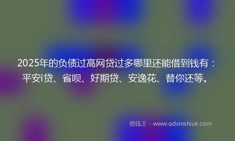 2025年的负债过高网贷过多哪里还能借到钱有：平安i贷、省呗、好期贷、安逸花、替你还等。