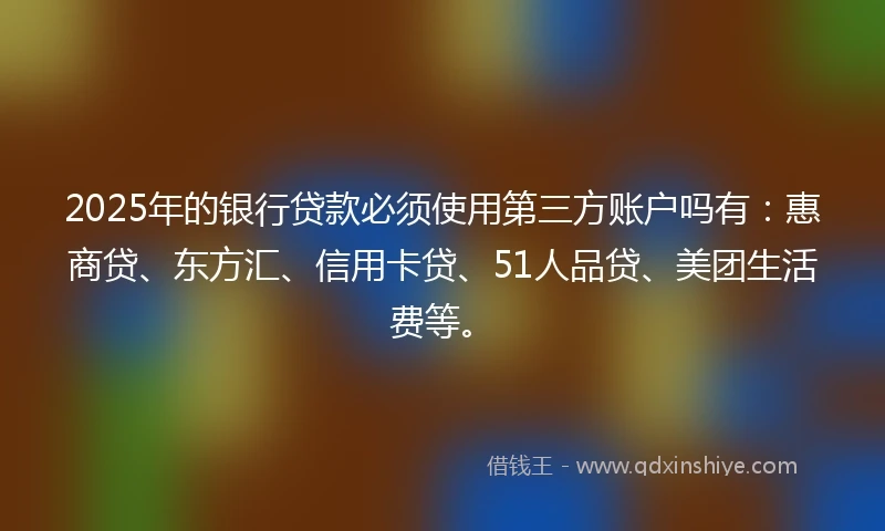 2025年的银行贷款必须使用第三方账户吗有：惠商贷、东方汇、信用卡贷、51人品贷、美团生活费等。