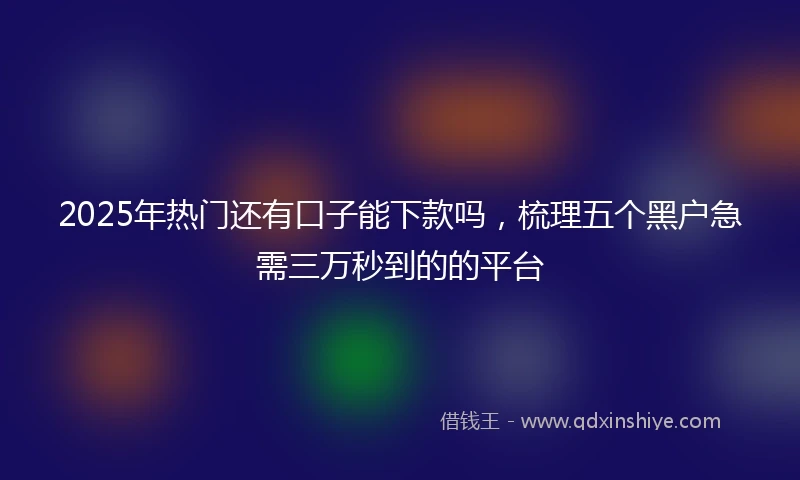 2025年热门还有口子能下款吗，梳理五个黑户急需三万秒到的的平台