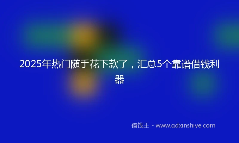 2025年热门随手花下款了，汇总5个靠谱借钱利器