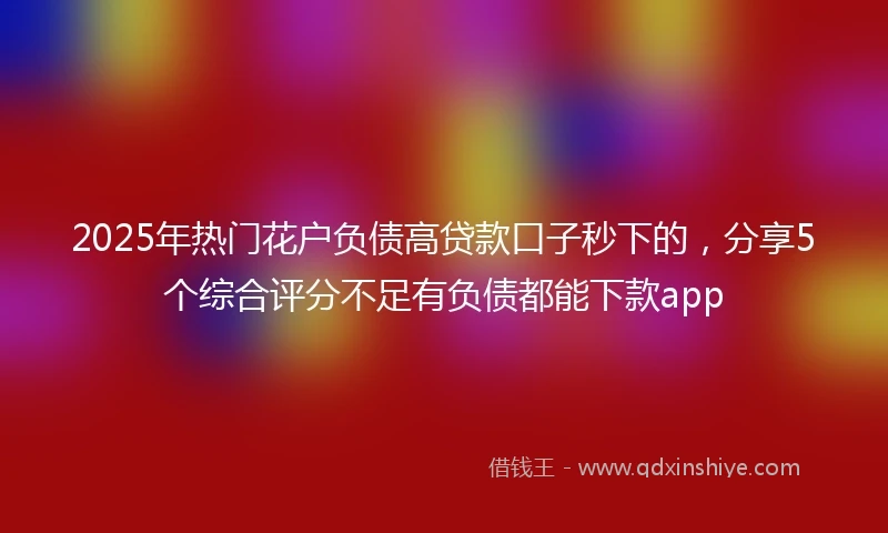 2025年热门花户负债高贷款口子秒下的，分享5个综合评分不足有负债都能下款app