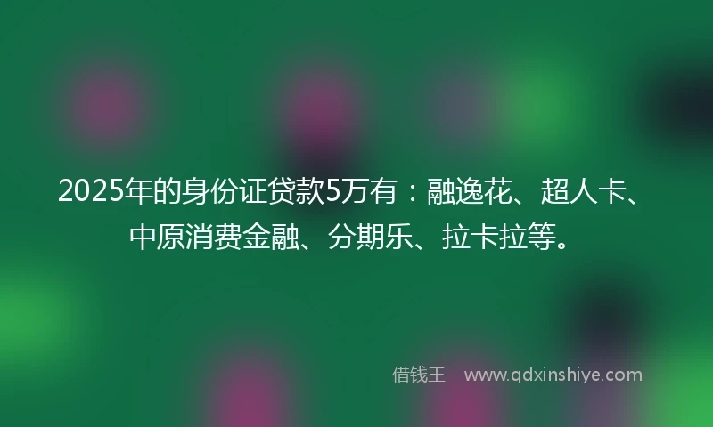 2025年的身份证贷款5万有：融逸花、超人卡、中原消费金融、分期乐、拉卡拉等。