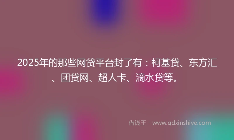 2025年的那些网贷平台封了有：柯基贷、东方汇、团贷网、超人卡、滴水贷等。