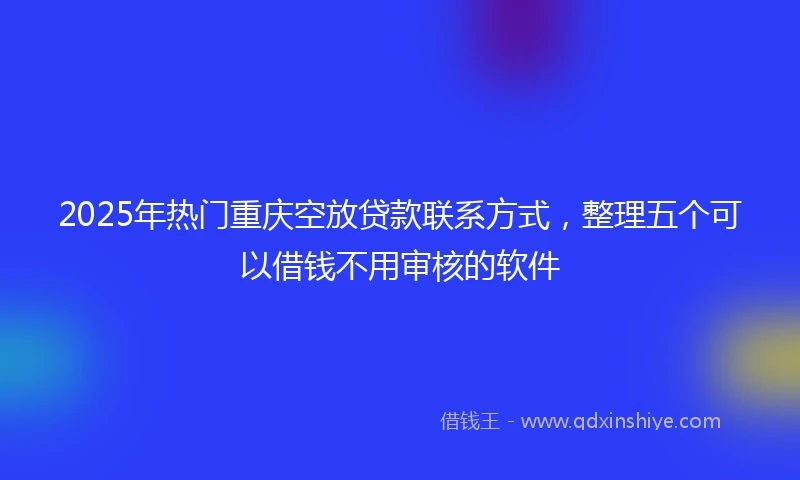 2025年热门重庆空放贷款联系方式，整理五个可以借钱不用审核的软件
