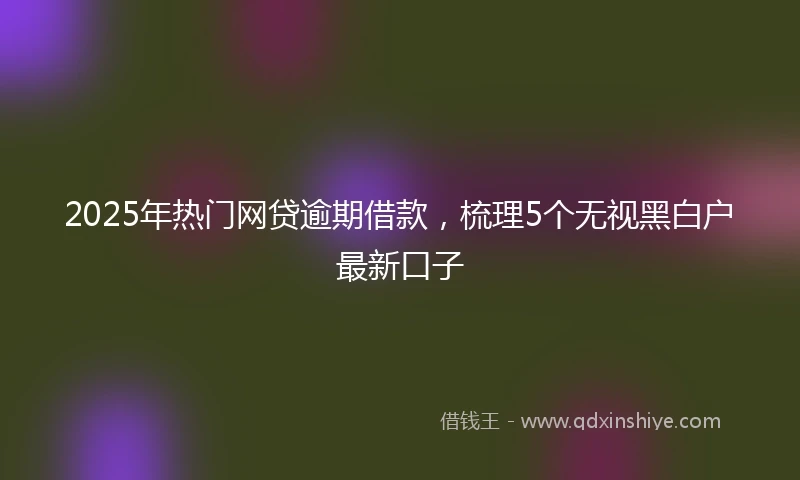 2025年热门网贷逾期借款，梳理5个无视黑白户最新口子