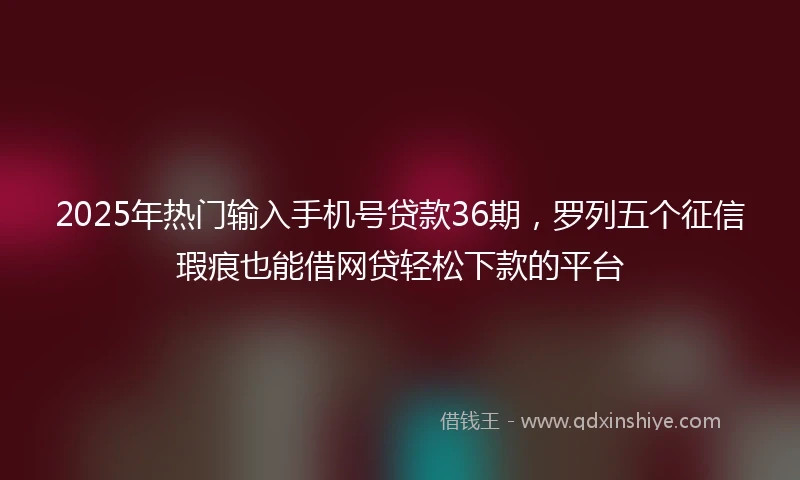 2025年热门输入手机号贷款36期，罗列五个征信瑕疵也能借网贷轻松下款的平台