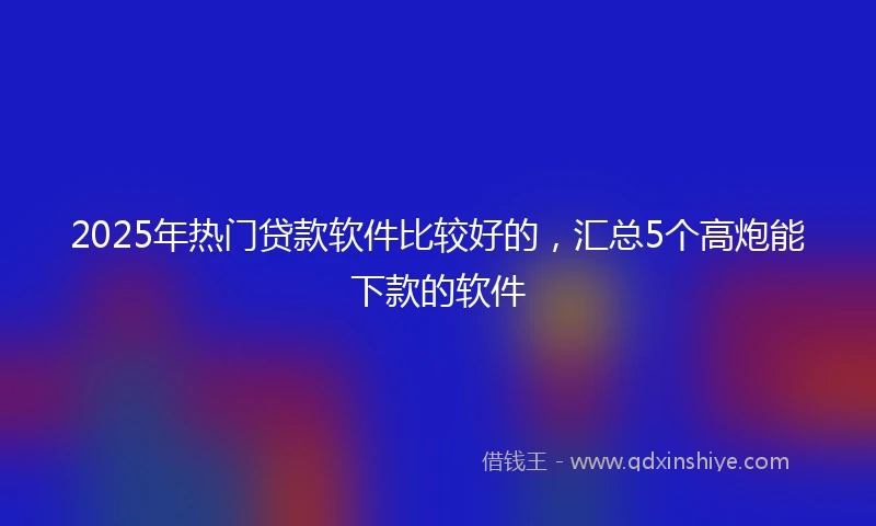 2025年热门贷款软件比较好的，汇总5个高炮能下款的软件