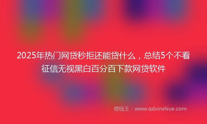 2025年热门网贷秒拒还能贷什么，总结5个不看征信无视黑白百分百下款网贷软件