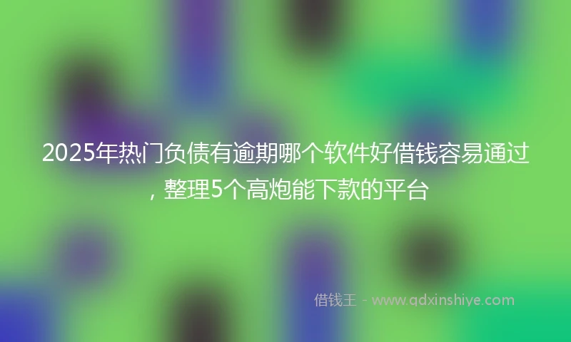2025年热门负债有逾期哪个软件好借钱容易通过，整理5个高炮能下款的平台