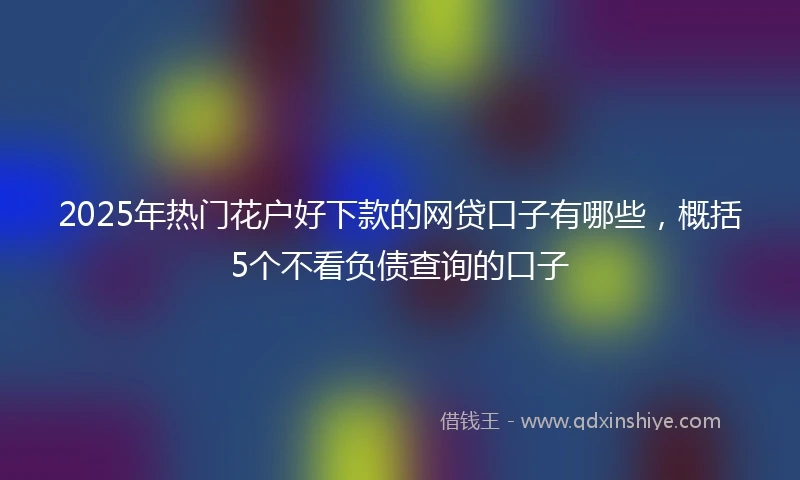 2025年热门花户好下款的网贷口子有哪些，概括5个不看负债查询的口子