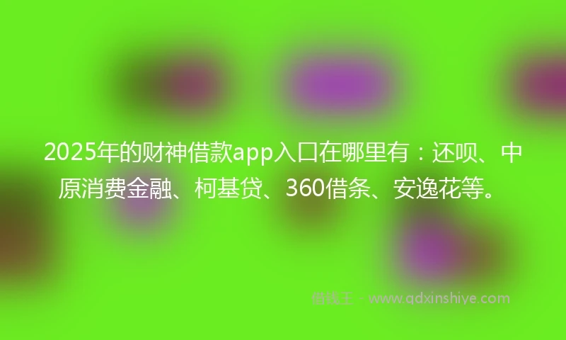 2025年的财神借款app入口在哪里有：还呗、中原消费金融、柯基贷、360借条、安逸花等。