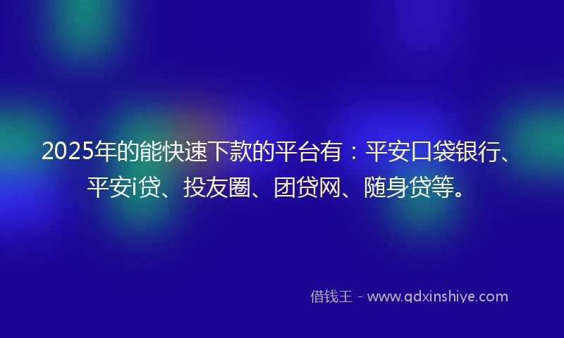 2025年的能快速下款的平台有：平安口袋银行、平安i贷、投友圈、团贷网、随身贷等。